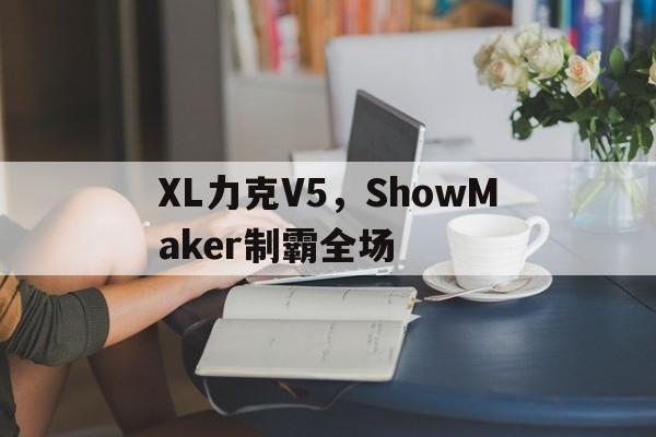 关于XL力克V5,ShowMaker制霸全场的信息 关于XL力克V5,ShowMaker制霸全场的信息